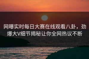 网曝实时每日大赛在线观看八卦，劲爆大V细节揭秘让你全网热议不断