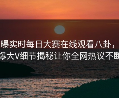 网曝实时每日大赛在线观看八卦，劲爆大V细节揭秘让你全网热议不断