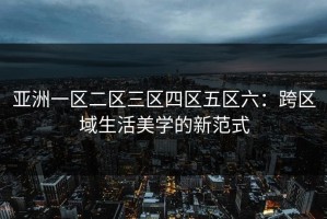 亚洲一区二区三区四区五区六：跨区域生活美学的新范式