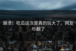 崩溃！吃瓜这次是真的玩大了，网友吵翻了
