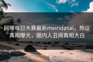 网曝每日大赛最新meiridasai，热议真相曝光，圈内人丑闻真相大白