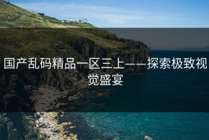 国产乱码精品一区三上——探索极致视觉盛宴