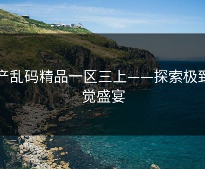 国产乱码精品一区三上——探索极致视觉盛宴