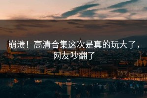 崩溃！高清合集这次是真的玩大了，网友吵翻了