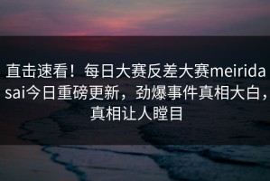 直击速看！每日大赛反差大赛meiridasai今日重磅更新，劲爆事件真相大白，真相让人瞠目