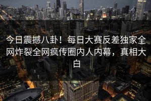 今日震撼八卦！每日大赛反差独家全网炸裂全网疯传圈内人内幕，真相大白