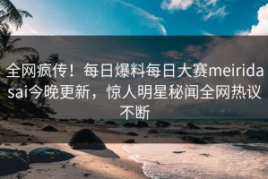 全网疯传！每日爆料每日大赛meiridasai今晚更新，惊人明星秘闻全网热议不断