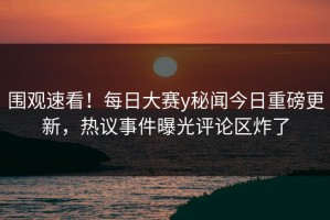 围观速看！每日大赛y秘闻今日重磅更新，热议事件曝光评论区炸了