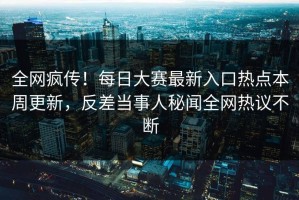 全网疯传！每日大赛最新入口热点本周更新，反差当事人秘闻全网热议不断