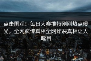 点击围观！每日大赛推特刚刚热点曝光，全网疯传真相全网炸裂真相让人瞠目
