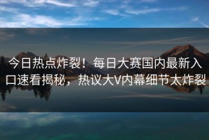 今日热点炸裂！每日大赛国内最新入口速看揭秘，热议大V内幕细节太炸裂