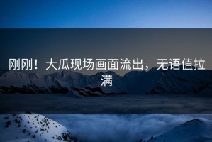 刚刚！大瓜现场画面流出，无语值拉满