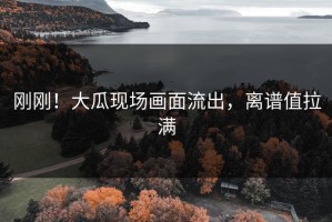 刚刚！大瓜现场画面流出，离谱值拉满