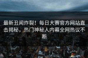 最新丑闻炸裂！每日大赛官方网站直击揭秘，热门神秘人内幕全网热议不断