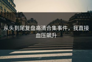 从头到尾复盘高清合集事件，我直接血压飙升