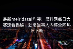 最新meiridasai炸裂！黑料网每日大赛速看揭秘，劲爆当事人内幕全网热议不断