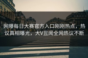 网曝每日大赛官方入口刚刚热点，热议真相曝光，大V丑闻全网热议不断