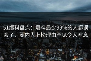 51爆料盘点：爆料最少99%的人都误会了，圈内人上榜理由罕见令人窒息