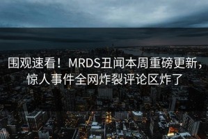 围观速看！MRDS丑闻本周重磅更新，惊人事件全网炸裂评论区炸了