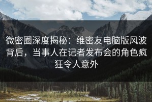 微密圈深度揭秘：维密友电脑版风波背后，当事人在记者发布会的角色疯狂令人意外