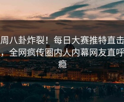 本周八卦炸裂！每日大赛推特直击揭秘，全网疯传圈内人内幕网友直呼过瘾