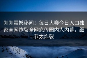 刚刚震撼秘闻！每日大赛今日入口独家全网炸裂全网疯传圈内人内幕，细节太炸裂