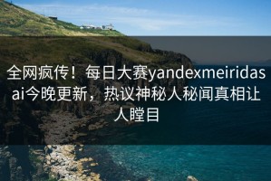 全网疯传！每日大赛yandexmeiridasai今晚更新，热议神秘人秘闻真相让人瞠目