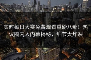 实时每日大赛免费观看重磅八卦！热议圈内人内幕揭秘，细节太炸裂