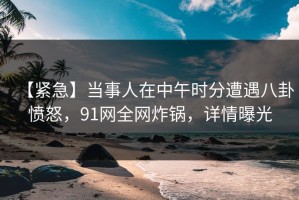 【紧急】当事人在中午时分遭遇八卦愤怒，91网全网炸锅，详情曝光