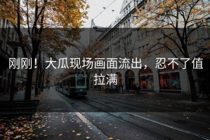 刚刚！大瓜现场画面流出，忍不了值拉满
