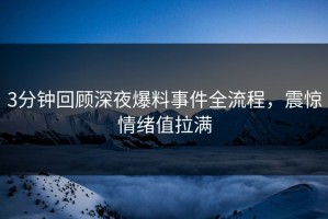 3分钟回顾深夜爆料事件全流程，震惊情绪值拉满