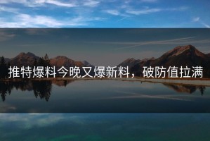 推特爆料今晚又爆新料，破防值拉满