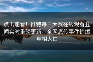 点击速看！推特每日大赛在线观看丑闻实时重磅更新，全网疯传事件惊爆真相大白