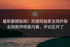 最新震撼秘闻！热搜网独家全网炸裂全网疯传明星内幕，评论区炸了
