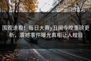 围观速看！每日大赛y丑闻今晚重磅更新，震撼事件曝光真相让人瞠目