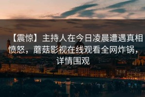 【震惊】主持人在今日凌晨遭遇真相愤怒，蘑菇影视在线观看全网炸锅，详情围观