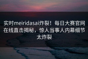 实时meiridasai炸裂！每日大赛官网在线直击揭秘，惊人当事人内幕细节太炸裂