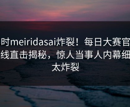 实时meiridasai炸裂！每日大赛官网在线直击揭秘，惊人当事人内幕细节太炸裂