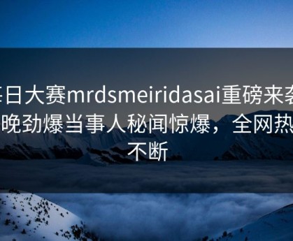 每日大赛mrdsmeiridasai重磅来袭！今晚劲爆当事人秘闻惊爆，全网热议不断