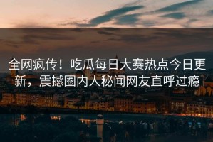 全网疯传！吃瓜每日大赛热点今日更新，震撼圈内人秘闻网友直呼过瘾
