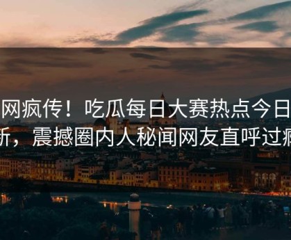 全网疯传！吃瓜每日大赛热点今日更新，震撼圈内人秘闻网友直呼过瘾