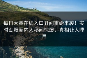 每日大赛在线入口丑闻重磅来袭！实时劲爆圈内人秘闻惊爆，真相让人瞠目