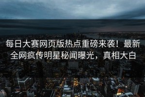 每日大赛网页版热点重磅来袭！最新全网疯传明星秘闻曝光，真相大白