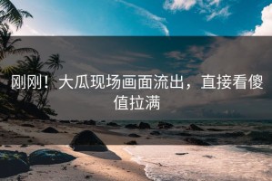 刚刚！大瓜现场画面流出，直接看傻值拉满