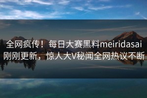 全网疯传！每日大赛黑料meiridasai刚刚更新，惊人大V秘闻全网热议不断