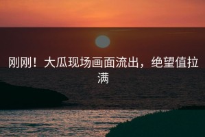 刚刚！大瓜现场画面流出，绝望值拉满