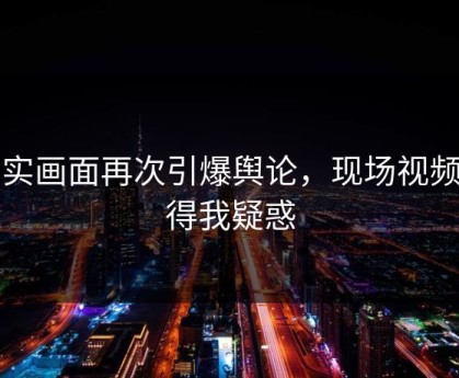 真实画面再次引爆舆论，现场视频看得我疑惑