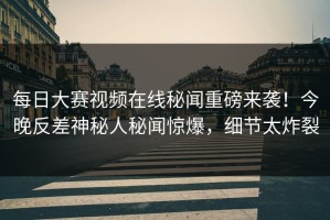 每日大赛视频在线秘闻重磅来袭！今晚反差神秘人秘闻惊爆，细节太炸裂