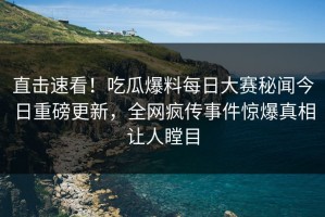 直击速看！吃瓜爆料每日大赛秘闻今日重磅更新，全网疯传事件惊爆真相让人瞠目