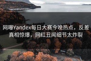 网曝Yandex每日大赛今晚热点，反差真相惊爆，网红丑闻细节太炸裂
